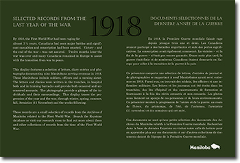 SELECTED RECORDS FROM THE LAST YEAR OF THE WAR. By 1918, the First World War had been raging for almost 3 1/2 years. Canadians had seen major battles and significant casualties and conscription had been enacted. Victory - and the end of the war - was not assured. Twelve months later the war was over and many Canadians remained in Europe to assist with the transition from war to peace. This display features a selection of letters, diary entries and photographs documenting nine Manitobans serving overseas in 1918. These Manitobans include soldiers, officers and a nursing sister. The letters and diaries were written in the trenches, in hospital beds and in training barracks and provide both censored and un-censored accounts. The photographs provide a glimpse of the in-dividuals and their surroundings. This display traces the pro-gression of the year and the war, through winter, spring, summer, fall, Armistice (11 November) and the weeks following. These records are a small selection of records from the Archives of Manitoba related to the First World War. Search the Keystone database or visit our research room to find out more about these and other collections of records from the time of the First World War. 