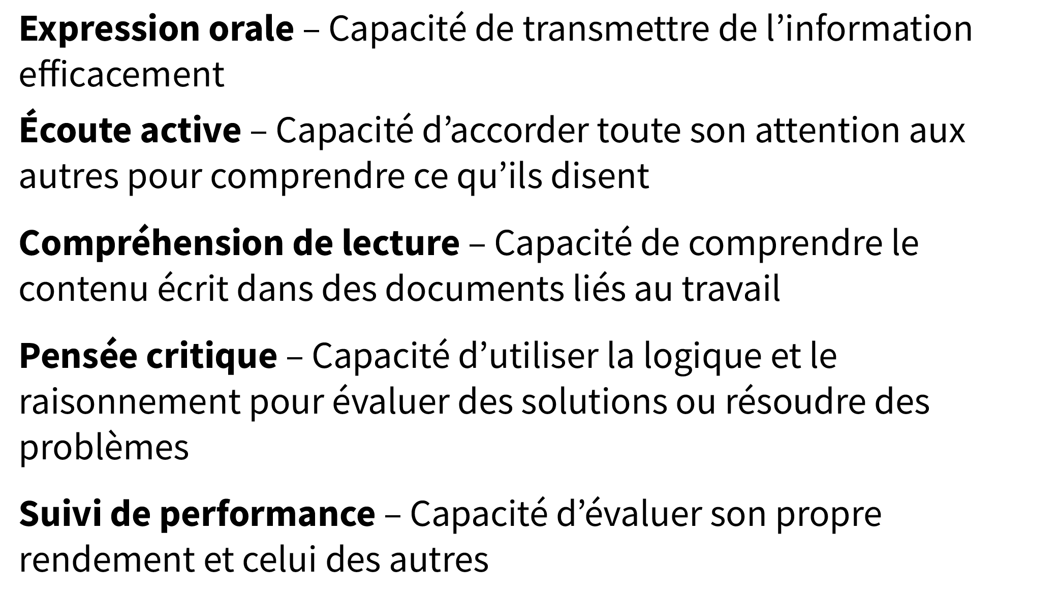 Expression orale – Capacité de transmettre de l’information 
efficacement; Écoute active – Capacité d’accorder toute son attention aux autres pour comprendre ce qu’ils disent; Compréhension de lecture – Capacité de comprendre le contenu écrit dans des documents liés au travail; Pensée critique – Capacité d’utiliser la logique et le raisonnement pour évaluer des solutions ou résoudre des problèmes; Suivi de performance – Capacité d’évaluer son propre rendement et celui des autres